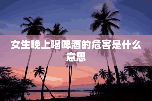 女生晚上喝啤酒的危害是什么意思